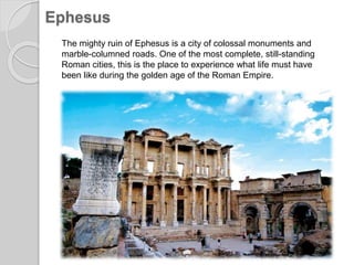 Ephesus
The mighty ruin of Ephesus is a city of colossal monuments and
marble-columned roads. One of the most complete, still-standing
Roman cities, this is the place to experience what life must have
been like during the golden age of the Roman Empire.
 