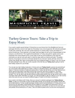 Turkey Greece Tours: Take a Trip to
Enjoy Most:
If you want to spend a great holiday in Turkey then you can choose from the affordable and low-cost
packages offered by several travel agencies. Nowadays many a travel agencies offer attractive packages
to offer their customers who can avail a great experience of roaming about Turkey and Greece in a
pocket friendly way. These agencies can arrange lavish packages as well as the cheap packages so that
everyone can afford them. The magnificent beautification of Turkey along with its quality service and
hospitality that is being offered by the country itself as well as by the inhabitants of the place will
mesmerize you and you will surely want to revisit the place with your friends and family. The golden
beaches, the gorgeous sand, the cool breeze beside the sea, the warm waters-all these entices the
minds of the people who want to prolong their trip in the magnificent beauty of Turkey. If you can choose
the right package for you, then you can be assured of the fact that your Turkey tour is going to be the
best holiday vacation for you till date.

You can get your best holiday impression in Turkey and your Turkey travel is going to be astonishing if
you can arrange reasonable trip for yourself. Turkey is a wonderful place to visit especially in summer
season. There are numbers of hotels and restaurants in Turkey that will attract you to the fullest and you
will be offered tremendous foods which will be tasty and at the same time sumptuous. The exotic
beverages are preferred by most of the people who want to spend a great holiday in Turkey in their
vacation. You can be able to get American dishes and European dishes here as well as the foods of other
continents which will be well-liked by anyone, as it will be possible to get the cuisines of your own country
and at the same time you can taste the different types of foods from the other countries too.

If you want to visit Greece with Turkey, then you can go for selective packages from Turkey Greece
Tours, so that you can be able to enjoy the Sporades islands, Ionian Islands and Cyclades islands with
its wonderful beauty. Turkey vacation package includes several tourist destination of Turkey and you can
choose from the packages something that will be suitable for your budget and requirement. One can
choose package that includes Prince’s Islands, Cappadocia and Istanbul, as these are the most famous
and popular tourist destinations of Turkey. There are different places which can be seen and enjoyed in
 