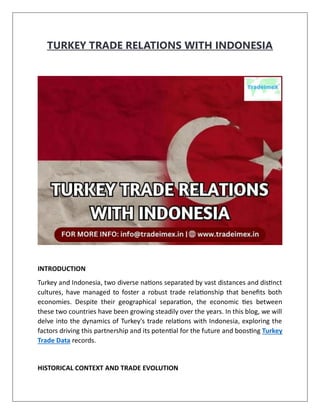 TURKEY TRADE RELATIONS WITH INDONESIA
INTRODUCTION
Turkey and Indonesia, two diverse nations separated by vast distances and distinct
cultures, have managed to foster a robust trade relationship that benefits both
economies. Despite their geographical separation, the economic ties between
these two countries have been growing steadily over the years. In this blog, we will
delve into the dynamics of Turkey's trade relations with Indonesia, exploring the
factors driving this partnership and its potential for the future and boosting Turkey
Trade Data records.
HISTORICAL CONTEXT AND TRADE EVOLUTION
 