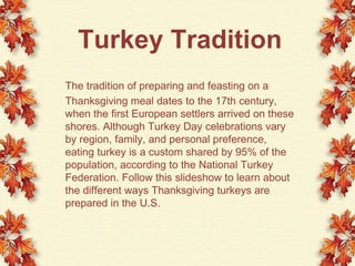 Turkey Tradition The tradition of preparing and feasting on a  Thanksgiving meal dates to the 17th century, when the first European settlers arrived on these shores. Although Turkey Day celebrations vary by region, family, and personal preference, eating turkey is a custom shared by 95% of the population, according to the National Turkey Federation. Follow this slideshow to learn about the different ways Thanksgiving turkeys are prepared in the U.S. 