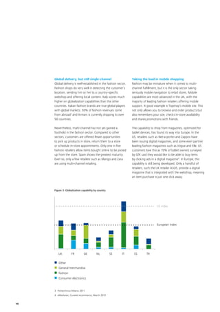 10
UK  FR  DE  NL  SE  IT  ES  TR 
Other 
General merchandise 
Fashion 
Consumer electronics 
UK  FR  DE  NL  SE  IT  ES  TR 
Other 
General merchandise 
Fashion 
Consumer electronics 
US index
European index
US index
European index
Global delivery, but still single-channel
Global delivery is well-established in the fashion sector.
Fashion shops do very well in detecting the customer’s
location, sending him or her to a country-specific
webshop and offering local content. Italy scores much
higher on globalization capabilities than the other
countries. Italian fashion brands are true global players
with global markets: 50% of fashion revenues come
from abroad3
and Armani is currently shipping to over
50 countries.
Nevertheless, multi-channel has not yet gained a
foothold in the fashion sector. Compared to other
sectors, customers are offered fewer opportunities
to pick up products in store, return them to a store
or schedule in-store appointments. Only one in five
fashion retailers allow items bought online to be picked
up from the store. Spain shows the greatest maturity.
Even so, only a few retailers such as Mango and Zara
are using multi-channel retailing.
Taking the lead in mobile shopping
Fashion may be immature when it comes to multi-
channel fulfillment, but it is the only sector taking
seriously mobile navigation to retail stores. Mobile
capabilities are most advanced in the UK, with the
majority of leading fashion retailers offering mobile
support. A good example is Topshop’s mobile site. This
not only allows you to browse and order products but
also remembers your size, checks in-store availability
and shares promotions with friends.
The capability to shop from magazines, optimized for
tablet devices, has found its way into Europe. In the
US, retailers such as Net-a-porter and Zappos have
been issuing digital magazines, and some even partner
leading fashion magazines such as Vogue and Elle. US
customers love this as 70% of tablet owners surveyed
by GfK said they would like to be able to buy items
by clicking ads in a digital magazine4
. In Europe, this
capability is still being developed. Only a handful of
retailers, such the UK retailer ASOS, provide a digital
magazine that is integrated with the webshop, meaning
an item purchase is just one click away.
Figure 3: Globalization capability by country
3	Politechnico Milano 2011
4	 eMarketer, Curated ecommerce, March 2012
 