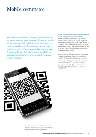 13Benchmarking the top 200 in online retail European eCommerce Assessment 2012
Mobile commerce
UK and France lead the way in mobile commerce
Retailers in the UK are most mature in mobile
commerce, followed by France and Italy. However,
barcode scanning has found its way into only the UK
and France. Surprisingly, none of the Turkish retailers in
our research offer mobile store navigation. This could
be explained by Turkey’s high pure play percentage and
the fact that traditional retailers have just started out
on their eCommerce journey.
German retailers offer very limited sharing options via
e-mail and social media. This is in accordance with
research6
, which concludes that German consumers
are least likely to trust social networks to learn about
products or brands. Italy’s third place in mobile
commerce is not surprising as the country has the
highest smartphone penetration in the world, even
topping the US.
5	Deloitte Research, State of the Media Democracy, 2011
6	eMarketer, 2012: Globalizing Ecommerce: What US Retailers
Need to Know About Entering Foreign Markets
The customer experience is changing as consumers are
becoming more and more connected. Currently, over 85%
of consumers use their mobile to access the internet on
a daily or weekly basis. They expect to be able to shop
anytime, anywhere. Consumers are also becoming more
demanding. In fact, 36% of consumers would like to
access product information when in store by scanning
product barcodes5
.
 