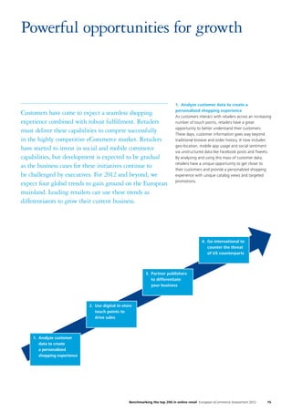 15Benchmarking the top 200 in online retail European eCommerce Assessment 2012
1.	 Analyze customer data to create a
personalized shopping experience
As customers interact with retailers across an increasing
number of touch points, retailers have a great
opportunity to better understand their customers.
These days, customer information goes way beyond
traditional browse and order history. It now includes
geo-location, mobile app usage and social sentiment
via unstructured data like Facebook posts and Tweets.
By analyzing and using this mass of customer data,
retailers have a unique opportunity to get closer to
their customers and provide a personalized shopping
experience with unique catalog views and targeted
promotions.
Powerful opportunities for growth
Customers have come to expect a seamless shopping
experience combined with robust fulfillment. Retailers
must deliver these capabilities to compete successfully
in the highly competitive eCommerce market. Retailers
have started to invest in social and mobile commerce
capabilities, but development is expected to be gradual
as the business cases for these initiatives continue to
be challenged by executives. For 2012 and beyond, we
expect four global trends to gain ground on the European
mainland. Leading retailers can use these trends as
differentiators to grow their current business.
1.	Analyze customer
data to create
a personalized
shopping experience
2.	Use digital in-store
touch points to
drive sales
3.	Partner publishers
to differentiate
your business
4.	Go international to
counter the threat
of US counterparts
 