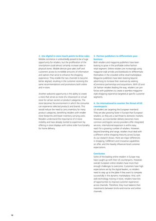 16
2.	Use digital in-store touch points to drive sales
Mobile commerce is undoubtedly poised to be a huge
opportunity for retailers, but the proliferation of the
smartphone could almost certainly increase sales in
physical stores. Mobile devices give sales staff and
customers access to incredible amounts of information
and options that serve to enhance the shopping
experience. They enable the two channels to become
better aligned, resulting in the customer receiving the
same recommendations and promotions both online
and in-store.
Another welcome opportunity is the ability to create
a store that serves as more of a showroom or virtual
store for certain sectors or product categories. The
store becomes the environment in which the consumer
can experience selected products and brands. This
would reduce the need to carry inventory for many
product categories, benefiting retailers with smaller
store footprints and lower inventory carrying costs.
Retailers understand the importance of in-store
mobility and have already started to experiment by
offering in-store displays with online order functionality
for home delivery.
3.	 Partner publishers to differentiate your
business
Both retailers and magazine publishers have been
looking to grow in the profitable online fashion
retail segment. Online retailers are increasingly using
magazine-style articles and lookbooks to differentiate
themselves in the crowded online retail marketplace.
Magazine publishers have been looking beyond
advertising to increase their revenues by seeking
eCommerce partnerships and acquisitions. With US and
UK fashion retailers leading the way, retailers can join
forces with publishers to create a seamless magazine-
style shopping experience targeted at specific customer
segments.
4.	Go international to counter the threat of US
counterparts
US retailers are targeting the European mainland.
They are also growing faster in Europe than European
retailers, so they are a real threat to domestic markets.
However, as cross-border delivery becomes more
common and logistic service providers offer integrated
services, international expansion is within easy
reach for a growing number of retailers. However,
beyond branding and range, retailers must deal with
a different online shopping maturity across Europe.
As our research shows, there are major differences
in shopping, fulfillment and innovative capabilities
on offer, and this heavily influences local customer
expectations.
Conclusion
Some of the leading online retailers in Europe may
have caught up with their US counterparts. However,
overall, European online retailers have more than
enough challenges to overcome. Customers have high
expectations set by the digital leaders, so retailers
need to step up to the plate if they want to compete
successfully in this dynamic marketplace. And, with
web technology moving in-store, retailers have lots
of opportunities to improve customer experience
across channels. Therefore, they must balance their
investments between bricks-and-mortar and online
channels.
 