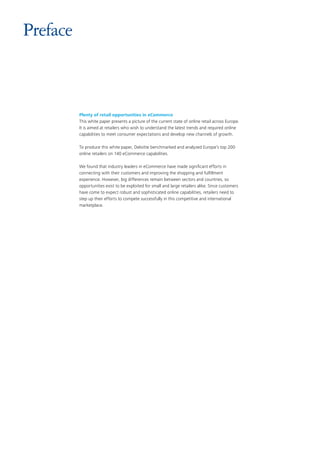 Plenty of retail opportunities in eCommerce
This white paper presents a picture of the current state of online retail across Europe.
It is aimed at retailers who wish to understand the latest trends and required online
capabilities to meet consumer expectations and develop new channels of growth.
To produce this white paper, Deloitte benchmarked and analyzed Europe’s top 200
online retailers on 140 eCommerce capabilities.
We found that industry leaders in eCommerce have made significant efforts in
connecting with their customers and improving the shopping and fulfillment
experience. However, big differences remain between sectors and countries, so
opportunities exist to be exploited for small and large retailers alike. Since customers
have come to expect robust and sophisticated online capabilities, retailers need to
step up their efforts to compete successfully in this competitive and international
marketplace.
Preface
 