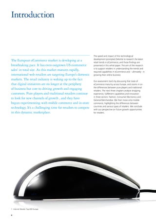 4
The speed and impact of this technological
development prompted Deloitte to research the latest
retail trends in eCommerce, and those findings are
presented in this white paper. The aim of the research
is to support retailers in understanding the trends and
required capabilities in eCommerce and – ultimately - in
growing their online business.
Our assessment starts by discussing that state of
eCommerce maturity across Europe, and zooms in on
the differences between pure players and traditional
retailers. The next three chapters analyze shopping
experience, fulfillment capabilities and innovation
in three sectors: Fashion, Consumer Electronics and
General Merchandise. We then move onto mobile
commerce, highlighting the differences between
countries and various types of retailers. We conclude
with our perspective on future growth opportunities
for retailers.
Introduction
The European eCommerce market is developing at a
breathtaking pace. It has even outgrown US ecommerce
sales1
in total size. As this market matures rapidly,
international web retailers are targeting Europe’s domestic
markets. The retail industry is waking up to the fact
that digital initiatives are no longer at the periphery
of business but core to driving growth and engaging
customers. Pure players and traditional retailers continue
to look for new channels of growth , and they have
begun experimenting with mobile commerce and in-store
technology. It’s a challenging time for retailers to compete
in this dynamic marketplace.
1	Internet Retailer Top 400 Europe
 