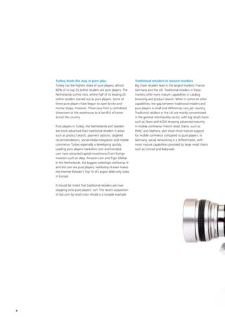 6
Turkey leads the way in pure play
Turkey has the highest share of pure players; almost
60% of its top 25 online retailers are pure players. The
Netherlands comes next, where half of its leading 25
online retailers started out as pure players. Some of
these pure players have begun to open bricks-and-
mortar shops, however. These vary from a centralized
showroom at the warehouse to a handful of stores
across the country.
Pure players in Turkey, the Netherlands and Sweden
are more advanced than traditional retailers in areas
such as product search, payment options, targeted
recommendations, social media integration and mobile
commerce. Turkey especially is developing quickly.
Leading pure players markafoni.com and trendyol.
com have attracted capital investments from foreign
investors such as eBay, Amazon.com and Tiger Global.
In the Netherlands, the biggest webshops wehkamp.nl
and bol.com are pure players; wehkamp.nl even makes
the Internet Retailer’s Top 10 of Largest Web-only Sales
in Europe.
It should be noted that traditional retailers are now
stepping onto pure players’ turf. The recent acquisition
of bol.com by retail chain Ahold is a notable example.
Traditional retailers in mature markets
Big chain retailers lead in the largest markets: France,
Germany and the UK. Traditional retailers in these
markets offer more mature capabilities in catalog
browsing and product search. When it comes to other
capabilities, the gap between traditional retailers and
pure players is small and differences vary per country.
Traditional retailers in the UK are mostly concentrated
in the general merchandise sector, with big retail chains
such as Tesco and ASDA showing advanced maturity
in mobile commerce. French retail chains, such as
FNAC and Sephora, also show more mature support
for mobile commerce compared to pure players. In
Germany, social networking is a differentiator, with
more mature capabilities provided by large retail chains
such as Conrad and Babywalz.
 