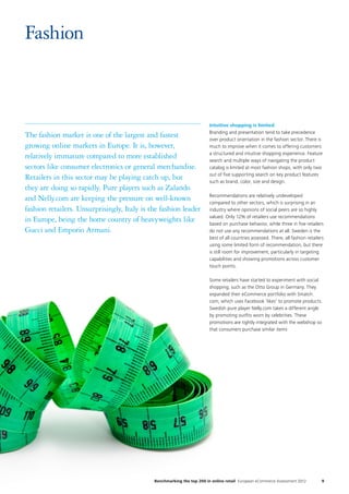Intuitive shopping is limited
Branding and presentation tend to take precedence
over product orientation in the fashion sector. There is
much to improve when it comes to offering customers
a structured and intuitive shopping experience. Feature
search and multiple ways of navigating the product
catalog is limited at most fashion shops, with only two
out of five supporting search on key product features
such as brand, color, size and design.
Recommendations are relatively undeveloped
compared to other sectors, which is surprising in an
industry where opinions of social peers are so highly
valued. Only 12% of retailers use recommendations
based on purchase behavior, while three in five retailers
do not use any recommendations at all. Sweden is the
best of all countries assessed. There, all fashion retailers
using some limited form of recommendation, but there
is still room for improvement, particularly in targeting
capabilities and showing promotions across customer
touch points.
Some retailers have started to experiment with social
shopping, such as the Otto Group in Germany. They
expanded their eCommerce portfolio with Smatch.
com, which uses Facebook ‘likes’ to promote products.
Swedish pure player Nelly.com takes a different angle
by promoting outfits worn by celebrities. These
promotions are tightly integrated with the webshop so
that consumers purchase similar items
Fashion
9Benchmarking the top 200 in online retail European eCommerce Assessment 2012
The fashion market is one of the largest and fastest
growing online markets in Europe. It is, however,
relatively immature compared to more established
sectors like consumer electronics or general merchandise.
Retailers in this sector may be playing catch up, but
they are doing so rapidly. Pure players such as Zalando
and Nelly.com are keeping the pressure on well-known
fashion retailers. Unsurprisingly, Italy is the fashion leader
in Europe, being the home country of heavyweights like
Gucci and Emporio Armani.
 