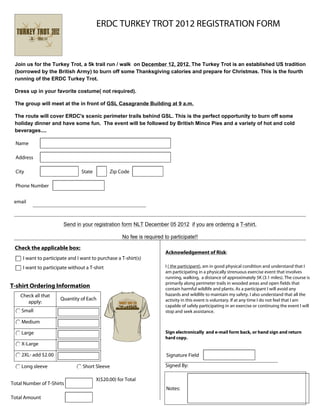 ERDC TURKEY TROT 2012 REGISTRATION FORM



 Join us for the Turkey Trot, a 5k trail run / walk on December 12, 2012. The Turkey Trot is an established US tradition
 (borrowed by the British Army) to burn off some Thanksgiving calories and prepare for Christmas. This is the fourth
 running of the ERDC Turkey Trot.

 Dress up in your favorite costume( not required).

 The group will meet at the in front of GSL Casagrande Building at 9 a.m.

 The route will cover ERDC's scenic perimeter trails behind GSL. This is the perfect opportunity to burn off some
 holiday dinner and have some fun. The event will be followed by British Mince Pies and a variety of hot and cold
 beverages....

  Name

  Address

  City                           State         Zip Code

  Phone Number


 email



                        Send in your registration form NLT December 05 2012 if you are ordering a T-shirt.

                                                     No fee is required to participate!!

 Check the applicable box:
                                                                         Acknowledgement of Risk:
     I want to participate and I want to purchase a T-shirt(s)
     I want to participate without a T-shirt                             I ( the participant), am in good physical condition and understand that I
                                                                         am participating in a physically strenuous exercise event that involves
                                                                         running, walking, a distance of approximately 5K (3.1 miles). The course is
                                                                         primarily along perimeter trails in wooded areas and open fields that
T-shirt Ordering Information                                             contain harmful wildlife and plants. As a participant I will avoid any
    Check all that                                                       hazards and wildlife to maintain my safety. I also understand that all the
                       Quantity of Each                                  activity in this event is voluntary. If at any time I do not feel that I am
       apply:
                                                                         capable of safely participating in an exercise or continuing the event I will
    Small                                                                stop and seek assistance.

    Medium

    Large                                                                Sign electronically and e-mail form back, or hand sign and return
                                                                         hard copy.
    X-Large

    2XL- add $2.00                                                       Signature Field

    Long sleeve                  Short Sleeve                            Signed By:

                                         X($20.00) for Total
Total Number of T-Shirts
                                                                         Notes:
Total Amount
 