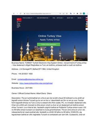 Business Name :TURKEY Turkish Electronic Visa System Online - Government of Turkey eVisa
- Visa dealanach oifigeil Riaghaltas na Tuirc air-loidhne, pròiseas luath is luath air-loidhne
Address : 2-4 Donegall Pl, Belfast BT1 5BA, United Kingdom
Phone : +44 28 9031 1600
Email : contactus@turkeyvisa-online.org
Website : https://www.turkeyonline-visa.com/gd/visa/
Business Hours : 24/7/365
Owner / Official Contact Name :Albert Deniz Dilara
Description :Tha an luchd-tadhail sin a tha à aon de na leth-cheud 50 dùthaich a-nis airidh air
tagradh airson bhìosa Turcach gu tur air an lìon a’ cleachdadh am fòn no am pc aca. Faodar
foirm tagraidh bhìosa na Tuirc a chuir a-steach bho fhòn cealla, PC, no innealan dealanach eile.
Chan eil a dhìth ach mionaid no dhà airson crìoch a chuir air an dealanach air-loidhne airson
eVisa Turcach. Le e-Visa le taic, faodaidh coigrich tadhal air Poblachd Turkiye airson suas ri 30
no 90 latha airson turasan cur-seachad no turas gnìomhachais. Tha an ùine-ama an urra ri do
nàiseantachd air cead-siubhail eile, faodaidh e a bhith 30 latha no 90 latha. CHAN EIL aig
tagraichean tadhal air oifis riaghaltas Turcach no ambasaid uair sam bith. Cuideachd, chan eil
 