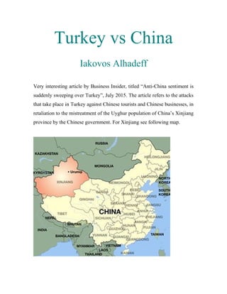 Turkey vs China
Iakovos Alhadeff
Very interesting article by Business Insider, titled “Anti-China sentiment is
suddenly sweeping over Turkey”, July 2015. The article refers to the attacks
that take place in Turkey against Chinese tourists and Chinese businesses, in
retaliation to the mistreatment of the Uyghur population of China’s Xinjiang
province by the Chinese government. For Xinjiang see following map.
 