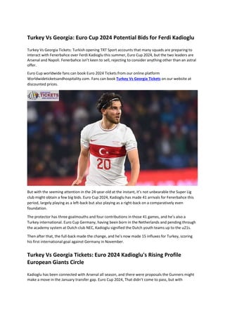 Turkey Vs Georgia: Euro Cup 2024 Potential Bids for Ferdi Kadioglu
Turkey Vs Georgia Tickets: Turkish opening TRT Sport accounts that many squads are preparing to
interact with Fenerbahce over Ferdi Kadioglu this summer, Euro Cup 2024, but the two leaders are
Arsenal and Napoli. Fenerbahce isn’t keen to sell, rejecting to consider anything other than an astral
offer.
Euro Cup worldwide fans can book Euro 2024 Tickets from our online platform
Worldwideticketsandhospitality.com. Fans can book Turkey Vs Georgia Tickets on our website at
discounted prices.
But with the seeming attention in the 24-year-old at the instant, it’s not unbearable the Super Lig
club might obtain a few big bids. Euro Cup 2024, Kadioglu has made 41 arrivals for Fenerbahce this
period, largely playing as a left-back but also playing as a right-back on a comparatively even
foundation.
The protector has three goalmouths and four contributions in those 41 games, and he’s also a
Turkey international. Euro Cup Germany, having been born in the Netherlands and pending through
the academy system at Dutch club NEC, Kadioglu signified the Dutch youth teams up to the u21s.
Then after that, the full-back made the change, and he’s now made 15 influxes for Turkey, scoring
his first international goal against Germany in November.
Turkey Vs Georgia Tickets: Euro 2024 Kadioglu's Rising Profile
European Giants Circle
Kadioglu has been connected with Arsenal all season, and there were proposals the Gunners might
make a move in the January transfer gap. Euro Cup 2024, That didn’t come to pass, but with
 