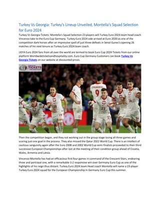 Turkey Vs Georgia: Turkey's Lineup Unveiled, Montella's Squad Selection
for Euro 2024
Turkey Vs Georgia Tickets: Montella's Squad Selection 23 players will Turkey Euro 2024 team head coach
Vincenzo take to the Euro Cup Germany. Turkey Euro 2024 side arrived at Euro 2020 as one of the
competition dark horses after an impressive spell of just three defeats in Senol Gunes's opening 26
matches of his next tenure as Turkey Euro 2024 team coach.
UEFA Euro 2024 fans from all over the world are termed to book Euro Cup 2024 Tickets from our online
platform Worldwideticketsandhospitality.com. Euro Cup Germany Customers can book Turkey Vs
Georgia Tickets on our website at discounted prices.
Then the competition began, and they not working out in the group stage losing all three games and
scoring just one goal in the process. They also missed the Qatar 2022 World Cup. There is an intellect of
cautious sanguinity again after the Euro 2008 and 2002 World Cup semi-finalists proceeded to their third
successive European Championships after last at the meeting of their condition group ahead of Croatia,
Wales, Armenia and Latvia.
Vincenzo Montella has had an efficacious first four games in command of the Crescent-Stars, endearing
three and portrayal one, with a remarkable 3-2 responsive win over Germany Euro Cup as one of the
highlights of his reign thus distant. Turkey Euro 2024 team Head coach Montella will name a 23-player
Turkey Euro 2024 squad for the European Championship in Germany Euro Cup this summer.
 