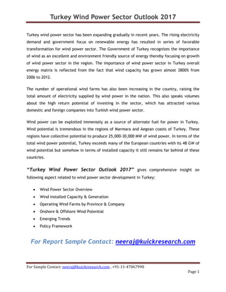 Turkey Wind Power Sector Outlook 2017
For Sample Contact: neeraj@kuickresearch.com , +91-11-47067990
Page 1
Turkey wind power sector has been expanding gradually in recent years. The rising electricity
demand and government focus on renewable energy has resulted in series of favorable
transformation for wind power sector. The Government of Turkey recognizes the importance
of wind as an excellent and environment friendly source of energy thereby focusing on growth
of wind power sector in the region. The importance of wind power sector in Turkey overall
energy matrix is reflected from the fact that wind capacity has grown almost 3800% from
2006 to 2012.
The number of operational wind farms has also been increasing in the country, raising the
total amount of electricity supplied by wind power in the nation. This also speaks volumes
about the high return potential of investing in the sector, which has attracted various
domestic and foreign companies into Turkish wind power sector.
Wind power can be exploited immensely as a source of alternate fuel for power in Turkey.
Wind potential is tremendous in the regions of Marmara and Aegean coasts of Turkey. These
regions have collective potential to produce 25,000-30,000 MW of wind power. In terms of the
total wind power potential, Turkey exceeds many of the European countries with its 48 GW of
wind potential but somehow in terms of installed capacity it still remains far behind of these
countries.
“Turkey Wind Power Sector Outlook 2017” gives comprehensive insight on
following aspect related to wind power sector development in Turkey:
• Wind Power Sector Overview
• Wind installed Capacity & Generation
• Operating Wind Farms by Province & Company
• Onshore & Offshore Wind Potential
• Emerging Trends
• Policy Framework
For Report Sample Contact: neeraj@kuickresearch.com
 