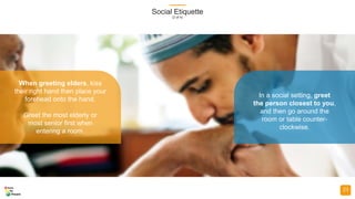 Social Etiquette
(2 of 4)
23
When greeting elders, kiss
their right hand then place your
forehead onto the hand.
Greet the most elderly or
most senior first when
entering a room.
In a social setting, greet
the person closest to you,
and then go around the
room or table counter-
clockwise.
 