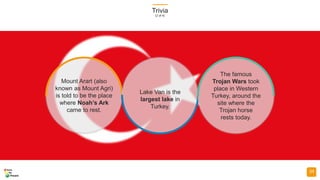 Trivia
(2 of 4)
34
Mount Arart (also
known as Mount Agri)
is told to be the place
where Noah’s Ark
came to rest.
Lake Van is the
largest lake in
Turkey.
The famous
Trojan Wars took
place in Western
Turkey, around the
site where the
Trojan horse
rests today.
 