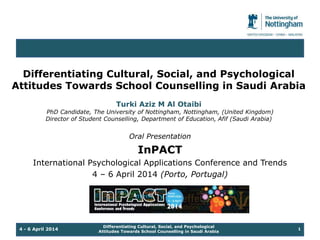 Differentiating Cultural, Social, and Psychological 
Attitudes Towards School Counselling in Saudi Arabia 
Turki Aziz M Al Otaibi 
PhD Candidate, The University of Nottingham, Nottingham, (United Kingdom) 
Director of Student Counselling, Department of Education, Afif (Saudi Arabia) 
Oral Presentation 
InPACT 
International Psychological Applications Conference and Trends 
4 – 6 April 2014 (Porto, Portugal) 
Differentiating Cultural, Social, and Psychological 
4 - 6 April 2014 1 
Attitudes Towards School Counselling in Saudi Arabia 
 