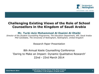 Challenging Existing Views of the Role of School 
Counsellors in the Kingdom of Saudi Arabia 
Mr. Turki Aziz Mohammed Al Osaimi Al Otaibi 
Director of the Student Counselling Programme, The Education Department, Afif, Saudi Arabia 
PhD Candidate, The University of Nottingham, Nottingham, United Kingdom 
Research Paper Presentation 
8th Annual Keele Counselling Conference 
'Daring to Make an Impact: Dynamic Qualitative Research' 
22nd - 23rd March 2014 
Challenging Existing Views of the Role of School 
22nd March 2014 1 
Counsellors in the Kingdom of Saudi Arabia 
 