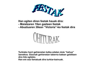 Han egiten diren festak hauek dira:
- Maiatzaren 19an gazteen festak
- Abuztuaren 30ean “Victoria”-ko festak dira




Turkiako herri gehienetan kafea edaten dute “kahue”
izenekoa. Gizonak gehienetan taberna batean gelditzen
dira hitz egiteko.
Han ere oso famatuak dira turkiar-bainuak.
 