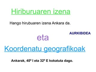 Hiriburuaren izena
 Hango hirubuaren izena Ankara da.

                                     AURKIBIDEA
                 eta
Koordenatu geografikoak
 Ankarak, 40º I eta 32º E kokatuta dago.
 