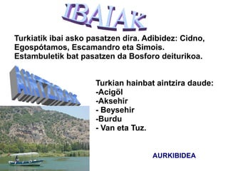 Turkiatik ibai asko pasatzen dira. Adibidez: Cidno,
Egospótamos, Escamandro eta Simois.
Estambuletik bat pasatzen da Bosforo deiturikoa.


                     Turkian hainbat aintzira daude:
                     -Acigöl
                     -Aksehir
                     - Beysehir
                     -Burdu
                     - Van eta Tuz.


                                     AURKIBIDEA
 