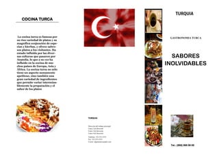 COCINA TURCA



 La cocina turca es famosa por                                       GASTRONOMIA TURCA
su rica variedad de platos y su
magnífica conjunción de espe-
cias y hierbas, y ofrece sabro-
sos platos a los visitantes. Ha
estado influida por las diver-
sas culturas que pasaron por
Anatolia, lo que a su vez ha
                                                                      SABORES
influido en la cocina de mu-
chos países de Europa, Asia y
                                                                    INOLVIDABLES
África. La cocina turca no sólo
tiene un aspecto sumamente
apetitoso, sino también una
gran variedad de ingredientes
que permite variar intermina-
blemente la preparación y el
sabor de los platos




                                  TURQUIA



                                  Dirección del trabajo principal
                                  Línea 2 de dirección
                                  Línea 3 de dirección
                                  Línea 4 de dirección
                                  Teléfono: 555-555-5555
                                  Fax: 555-555-5555
                                  Correo: alguien@example.com

                                                                     Tel.: (555) 555 55 55
 
