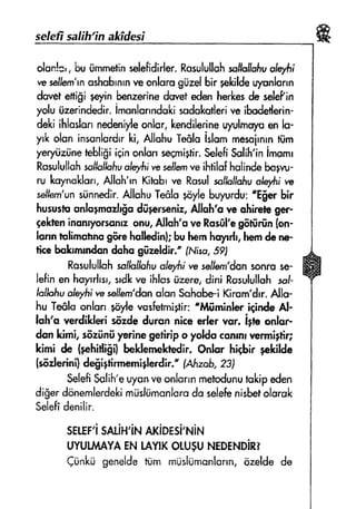 selefr salih'ina*fdesi
olsn!='nLxriirnmetinsslsfidirlsr.Rusulullohsollqllcd]uoffii
w seltrern'rnushsbrnrnveonlsrogiire[bir pelcildelr;runlorrn
dovetefiigi pyin benzwinedwef edenherkesde selePin
yoluiizerindedir.imonlarrndokisndakutlerive ibdetlerin-
d*ki $loslonn#enife onlcr,kendilerineuyulms),eenls-
yrkolon inssnlordrrki, AllahuTe&loislommesoirnrntiim
ye4nizrinetebligiiginonlunseqmigtir.SelefiSulih'inimomr
RasululluhsollsihhuoJErfitr,'eseilemveihtilofhuiindebol*-
ru koynoklon,Alloh'rnKih:trw Rosulsolhliofiuo{efirire
selhrrr'unstinnedir.AllohuTefilo+trylehuyurdu:'E$er bir
husustsonloynoeil$odil;*rsenir, Alluhb re ohiree ger-
qekteninonryoruonrzonu,Allsh'o yeRorfil'egfiffirfin(on-
lsnn tslimstrnEgffrshulhdinhbuhemhqnrh,he*ndere
ficebolnmrndandshs gilreldir." fNrso,Sgl
RosulullohscJtrollofiu
"Jsyfii
nessfJwn'don$onrilse-
lefinen hayrrlrsr.srdkve ihfosiirere,dini Rosulufl$hsol-
lolkfiu
"lululi
w selfern'dsnolsn Sshob€-iKiram'drr.Allo-
hu Te6loanlsn qoylevosfetmigtir:"litfiminkr iEindeAl-
loh'a wrdikleri s6rde durun nics sler vur. igtt onlor-
don ldmi,s6riin$ ysrinegstirip o yotdoccnrnrvermigfi4
kimi de {phitNiii} beldernekredir,Snlsr hi$ir ;+ldld*
{s6dedni}degigtirmemiglwdir."fAlrzsb,?31
fulefi Snlih'euysnveonlorrnmef$dunut'rkipsden
di$erdonemlerdekirnrislurnanlcrsdo selehnisbetolsrsk
$elefidenilir.
srlgF'isru.irq'ir**xiprsi't{in-t
Lryut&tAYAENlAyrKoru$uNEDEr-tDiRr
Ci:nkii genelde!i;nr mUsliimanlonn,ozelde de
 