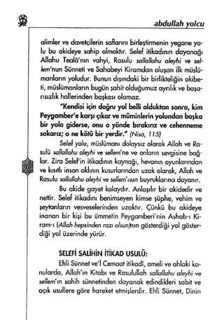 aHuIIaft
alimlsrw dcnretcilerinsaffsnnrbirle+tirmeninyegone1r-
lu bu okideyesohipofmof.t'r"Selefitikndrnrndayonngr
Allshu Tenlfi'nrnvohy, Rssulusollc'thfiunl*)'fii re sel-
Iem'nun$ilnnetive $chcheyiKirnmdonolugnnilk rntislii-
munlannyoludur.Bunundrgrndofcibir birlil*ellginokibe-
ti, mrisliirnunlonnbugiin+ohitoldu$umuzoynhkveba+s*
rrsshkhullerindenbogkcrrolamse.
"ltendisi *+n do$ru yol b*l!i oldukt'unrmru, kim
Pelryomhelelcorprqkcr ve mfiminlerinydundsn bqfl<o
bir yalo gidnm, onu s f$n& brrokrnzre cshennerrle
*olcarnr;o ne kfitfi bir yendir.' fNiss, I l5j
Selefyolu,mfrshirnonrdoiul+,zolorofrAllah w Ro-
sultisollsflqiuolel,frire seffenr'neve onlsrrnsevgisin*bd$-
lor. ZirsSelePinitil*odrnrnfroyncfrr,hsrqnrnoyunlonndon
vs l$srtilinsonakilnmlsusurtsnndanuznkolorok,Allshve
Rssulussljc#chu
"l*yfti
w seilsm'nunbq.ruklunnsdulunrr.
Buakidegsyetlqolcrfdrr.Anfogrhrbir akidedirve
neflir. Setrefitikndrnrbenirnseyenkimseglphe, vehimre
pyfonfonn vesleselerindenurold'r" fi;nkti bu akideye
inunonhr l*gi bu iimmetinPeygcmhri'ninfuhub-r Ki-
rcrrn-r{AllohfirysindenrozrolsunJnrngos}erdi$iyol gdster.
di$i yel iizerindeyriir.
$ttrFimriHir'ririmousudr:
EhliSunnetve'fCemoofitikss, srneliveshlokiko-
nulordo,Alloh'rnKitsbrve Rasulullohsolluflc$uoleyfii
"e
seJJern'rnsahihsiinnetindendoyarrulted;ndiklerissbitve
aqrlcusulleregd'rehsreketetrni+lerdir.EhliSiinnef,Dinin
 