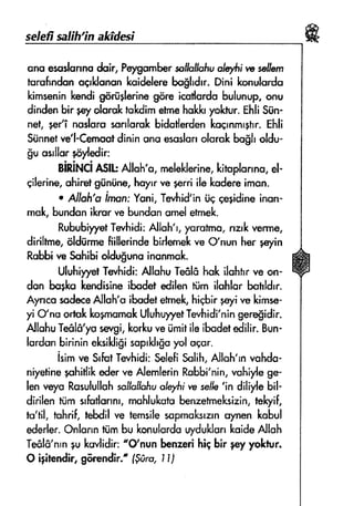 selef salfh'rn a*idesi
sns esuslunnodoir, PeprumbersollsllofiualEti w sellern
tursfindanogrldononkuidelerebcsldrr. Dini konulsrda
kirnseninkendig$rfiglwin*gfire icstlordsbulunup,onu
dindenbir py olsrskrrkdimetmshukk'yolttur.ghl;Siin-
nel, SerTnoslsrasorrlornkbidorferdenkoqrnrnrphr.Ehli
$iinnetve'l-Cemoatdininsnq esuslonolsrck bugholdu-
gu osrllor+rlrledir:
giliNCi ASlk AJluh'n,melsklorine,kinoplonno.el-
gilerine,uhiretgiinilne,hoyrrve gerriile kudereimon.
. Atrrhfi'sirnonrYuni,Tevhid'iniic qeridineinon-
muk,bundonikrorw bundsnsmeletmek.
RububiryetTwhidi:Allch'r,yurnlmc,nak verme,
dir;ltme,fildiirmeftillerindebirlsnekvs O'nun her pyin
Rohbiva $qhibiddugunu in*nmuk.
Ulr,rhiyy,etTerhidi:AlluhuTsfilffhok ilchtrrvs on-
don borko lrendisineibqdet edilenttim ilolrlsr botldrr
Ayncosade€e,{llsh'uibsdefefmek,}riqbirrqrive kimse-
yrCfnoortukltognomakUluhuyl'etTevhidi'ningere$idir.
AllohuTedl6'yasaqi, kerkuveiimitileibadetedilir.Bun-
lqrdonbirinineksikligisaprkhgoyol cqar.
isimve SrfutTe,rhidi:SelefiSolih,Ailah'rnvoMo-
niyefinephitlilcederve AlemlerinRobbi'nin,r,'.ohiylegr
lenrreyaRusululluhssltroiiofiuoh$i w selh';n diliylebil-
dirilsn ttim srfsdannr,mahlukstshnzetmeksizin,tslryif,
to'fil, tuhrif,tebdilve femsilesopmoksranrrynBnkabul
#erler. Onlanntiimbu konulcrdouyduklankCIide,alloh
Tedl&'nrnlurkwlidir: o0'nun benzerihigbir geyyoktur.
O i$cndir, g6rendir"' fgrfiro,I Ij
ffi
 