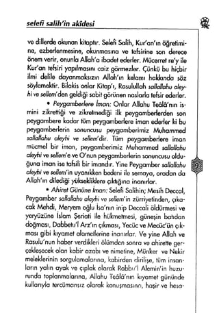 seleff safih'rn afriifesi
vedillerdeokunonkituptrr.seleftsnlih,Kulon'rn ri$retimi-
ne, ezherlenmesine,okunmssrnfire tefsirineson d*r**
onemverir,onunlsAllsh'aiHet ederfer.lvt(icerretrey ile
Kuy'ante&idyoprlmornrcoizgrirmezler.diink* bu hlqbir
ilmi delifedsycnmul*rzrndloh'rn lrefomrhuklErndasoz
soylemehir.BilokisonlarKitrup'r,RssulullqhsolluJfafiuofery-
fifrryssllern'dengddlfli sabitgfi,ninennqslurlutafsirederfer.
r Pelnssr$bedereiman:Onlsr AllufruTedlfi,nrnis-
mini xikretligi ve zilaretmedigiill( peygamberlerdensan
peygornberekodurhimpeygomberlereimsnederlerki bu
peygomberlerinsonuncusupeygomberimirtvtuhqmmed
scrlJslfqlluoleyfiire sellem'dlr.Tiim perygsmberlereirnsn
miicmelbir imon,pcygumberimieMuhammedgollsflqfiu
ole,yhirnesellern'erreo'nun peygornberlerinsonuncusuoldu-
frunoimsnisetufsifibir irnondrr.YinePeygomberssflsllofiu
"frytf
r'rsssiJ€m'inuyonrklcenbedsniilesennuyo,orodondo
Allsh'rn dif#lgi yUkseklilderegkhfrrnainsnrrlar.
" A$irpfC'ununei*ont SalefiSsl;hin;hlesihDeccsl,
Feygombersqlklfslluolutsivesellern'inziirriyetinden,qr[.o-
cskt'dehdi,.MeryenrSlu iso'nrninip Deccalioldilrmesive
yery,izilnelslurngeriatiile hiikmetnresi,gtine;inbatrdon
dogmasr,Dnbbetu'lArr'rnqrkmosr.YecricvefotecriCfinErk-
masrgibi kryomefafsmetlerineinsnrrlan.VeyineAllohve
Rssuiu'nunhakr rerdiklerialumdenssnroveohiretfeger-
qekle+ecekolonknbirannbrvenimetine,MilnkenveNekir
meleklerininrorgulomolcn*a,kuhirden.Jirilige,tijminscn-
larrnyohncryokveqrplckolqrckRobbu'lAlemin'inhuzu-
rundotoplonrnolonrur,AJlohuTe$lfi'nrnkryametgrlniinde
kullarrylotencrjmansrrdsrok konugn:csrnn,hrrgirve hess-
 