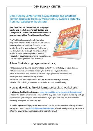 Dem Turkish Center offers downloadable and printable
Turkish language books & worksheets.Download instantly
from our website or bookstore!
Use Dem Turkish Center Turkish language
books and worksheets for self-tuition and
study with a Turkish teacher online or one to
one, or even with a Turkish speaking friend!
The Turkish ebooks and worksheets for
beginner, intermediate and advanced Turkish
language learners include Turkish course
books, Turkish grammar books, Turkish easy
readers, Turkish reading & writing practice
books, Turkish speaking books, Turkish
vocabulary developers and other miscellanous
Turkish language books and materials.
All our Turkish language materials are;
• Downloadable & printable. Download instantly for self-study or your classes.
• Photocopiable. Download instantly to distribute to your students.
• Great for one-to-one lessons, pairwork, large groups or online lessons.
• Designed for students of any nations.
• Ideal for last-minute lessons if you are a Turkish language teacher.
• Perfect for building communication skills, accuracy and fluency.
How to download Turkish language books & worksheets
1. Visit our Turkish Bookstore at www.demturkishcenter.com/turkish-bookstore/
choose the books & worksheets you want to buy, add them to your shopping cart, go
to check out, pay for your Turkish materials by Paypal.com and download them
instantly from your download page.
2. Order by email Simply make a list of the Turkish books and worksheets you want
to buy and email us at info@demturkishcenter.com We will send you a Paypal invoice.
After the payment you will receive the books by email.
WWW.DEMTURKISHCENTER.COM
DEM TURKISH CENTER
 
