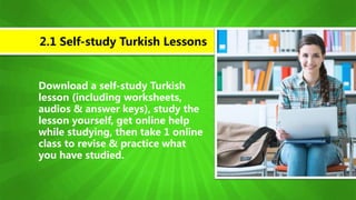 Download a self-study Turkish
lesson (including worksheets,
audios & answer keys), study the
lesson yourself, get online help
while studying, then take 1 online
class to revise & practice what
you have studied.
2.1 Self-study Turkish Lessons
 