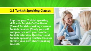 Improve your Turkish speaking
skill with Turkish Coffee Break
(Casual Turkish speaking classes),
Turkish Lessons (Study yourself
and practice with your teacher),
Turkish Interview Questions and
Turkish Speaking Practice Courses
(Create your own short speaking
course).
2.3 Turkish Speaking Classes
 