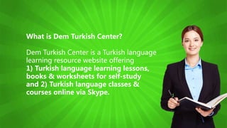 What is Dem Turkish Center?
Dem Turkish Center is a Turkish language
learning resource website offering
1) Turkish language learning lessons,
books & worksheets for self-study
and 2) Turkish language classes &
courses online via Skype.
 