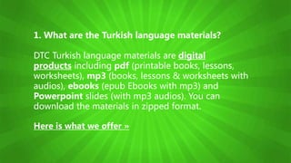 1. What are the Turkish language materials?
DTC Turkish language materials are digital
products including pdf (printable books, lessons,
worksheets), mp3 (books, lessons & worksheets with
audios), ebooks (epub Ebooks with mp3) and
Powerpoint slides (with mp3 audios). You can
download the materials in zipped format.
Here is what we offer »
 