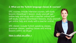 2. What are the Turkish language classes & courses?
DTC courses include intensive courses, self-study
lessons (Download 1 lesson, study yourself, get
online help and study with a teacher online) and
self-study courses (Download 4 lessons, study yourself,
get online help and study with a teacher online).
DTC classes include Turkish speaking classes,
grammar classes, reading classes and writing
lessons online via Skype.
Here is what we offer »
 