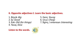 6. Opposite adjectives I. Learn the basic adjectives.
1. Büyük Big 5. Genç Young
2. İyi Good 6. Ucuz Cheap
3. Eski Old (for things) 7. İlginç / enteresan Interesting
4. Yavaş Slow
Listen to the words.
 