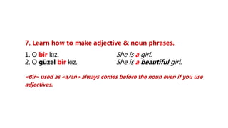 7. Learn how to make adjective & noun phrases.
1. O bir kız. She is a girl.
2. O güzel bir kız. She is a beautiful girl.
«Bir» used as «a/an» always comes before the noun even if you use
adjectives.
 