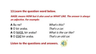 13.Learn the question word below.
NASIL means HOW but it also used as WHAT LIKE. The answer is always
an adjective. For example:
A Bu ne? What’s this?
B O bir araba. That’s a car.
A O NASIL bir araba? What is the car like?
B O ESKİ bir araba. That’s an old car.
Listen to the questions and answers.
 