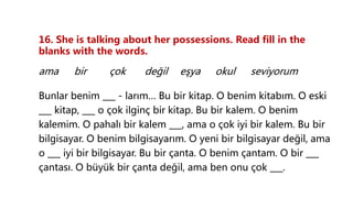 16. She is talking about her possessions. Read fill in the
blanks with the words.
ama bir çok değil eşya okul seviyorum
Bunlar benim ___ - larım… Bu bir kitap. O benim kitabım. O eski
___ kitap, ___ o çok ilginç bir kitap. Bu bir kalem. O benim
kalemim. O pahalı bir kalem ___, ama o çok iyi bir kalem. Bu bir
bilgisayar. O benim bilgisayarım. O yeni bir bilgisayar değil, ama
o ___ iyi bir bilgisayar. Bu bir çanta. O benim çantam. O bir ___
çantası. O büyük bir çanta değil, ama ben onu çok ___.
 