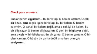 Check your answers.
Bunlar benim eşyalarım… Bu bir kitap. O benim kitabım. O eski
bir kitap, ama o çok ilginç bir kitap. Bu bir kalem. O benim
kalemim. O pahalı bir kalem değil, ama o çok iyi bir kalem. Bu
bir bilgisayar. O benim bilgisayarım. O yeni bir bilgisayar değil,
ama o çok iyi bir bilgisayar. Bu bir çanta. O benim çantam. O bir
okul çantası. O büyük bir çanta değil, ama ben onu çok
seviyorum.
 