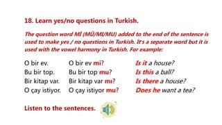 18. Learn yes/no questions in Turkish.
The question word Mİ (MÜ/MI/MU) added to the end of the sentence is
used to make yes / no questions in Turkish. It’s a separate word but it is
used with the vowel harmony in Turkish. For example:
O bir ev. O bir ev mi? Is it a house?
Bu bir top. Bu bir top mu? Is this a ball?
Bir kitap var. Bir kitap var mı? Is there a house?
O çay istiyor. O çay istiyor mu? Does he want a tea?
Listen to the sentences.
 