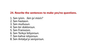 24. Rewrite the sentences to make yes/no questions.
1. Sen iyisin. Sen iyi misin?
2. Sen hastasın.
3. Sen mutlusun.
4. Sen bir doktorsun.
5. Sen Fransızsın.
6. Sen Türkçe biliyorsun.
7. Sen kahve istiyorsun.
8. Sen Antalya’yı seviyorsun.
 