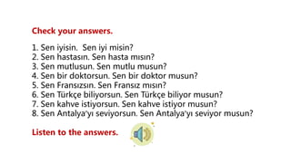 Check your answers.
1. Sen iyisin. Sen iyi misin?
2. Sen hastasın. Sen hasta mısın?
3. Sen mutlusun. Sen mutlu musun?
4. Sen bir doktorsun. Sen bir doktor musun?
5. Sen Fransızsın. Sen Fransız mısın?
6. Sen Türkçe biliyorsun. Sen Türkçe biliyor musun?
7. Sen kahve istiyorsun. Sen kahve istiyor musun?
8. Sen Antalya’yı seviyorsun. Sen Antalya’yı seviyor musun?
Listen to the answers.
 