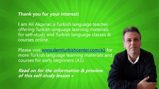 Thank you for your interest!
I am Ali Akpınar, a Turkish language teacher
offering Turkish language learning materials
for self-study and Turkish language classes &
courses online.
Please visit www.demturkishcenter.com/a1 for
more Turkish language learning materials and
courses for early beginners (A1).
Read on for the information & preview
of this self-study lesson »
 