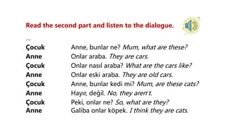 Read the second part and listen to the dialogue.
…
Çocuk Anne, bunlar ne? Mum, what are these?
Anne Onlar araba. They are cars.
Çocuk Onlar nasıl araba? What are the cars like?
Anne Onlar eski araba. They are old cars.
Çocuk Anne, bunlar kedi mi? Mum, are these cats?
Anne Hayır, değil. No, they aren’t.
Çocuk Peki, onlar ne? So, what are they?
Anne Galiba onlar köpek. I think they are cats.
 