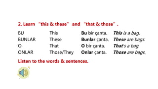 2. Learn “this & these” and “that & those”.
BU This Bu bir çanta. This is a bag.
BUNLAR These Bunlar çanta. These are bags.
O That O bir çanta. That’s a bag.
ONLAR Those/They Onlar çanta. Those are bags.
Listen to the words & sentences.
 