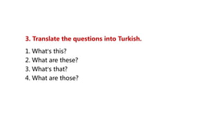 3. Translate the questions into Turkish.
1. What’s this?
2. What are these?
3. What’s that?
4. What are those?
 