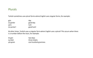 Plurals
Turkish sometimes uses plural forms where English uses singular forms, for example:

gün
iyi günler
şans
iyi şanslar!

day
good day
luck
good luck!

At other times, Turkish uses a singular form where English uses a plural! This occurs when there
is a number before the noun, for example:
iki gün
üç bilet
yüz gram

two days
three tickets
one hundred grammes

 
