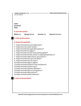 Download Turkish language books, lessons & worksheets from demturkishbookstore.com
Cuma
Cumartesi
Pazar
6. Learn the seasons.
Winter Kış Spring İlkbahar Summer Yaz Autumn Sonbahar
7. Listen to the seasons.
8. Answer the ques'ons.
1. Hangi mevsimde hava çok soğuk oluyor?
2. Hangi mevsimde okullar açılıyor?
3. Hangi mevsimde kalın giyecekler giyiyoruz?
4. Hangi mevsimde kar yağıyor?
5. Hangi mevsimde insanlar kayak yapmaya gidiyor?
6. Hangi mevsimde denizde yüzüyor ve plajda güneşleniyoruz?
7. Hangi mevsimde soğuk alıyoruz, grip oluyoruz?
8. Hangi mevsimde hava çok sıcak oluyor?
9. Hangi mevsimde hava ılık oluyor?
10.Hangi mevsimde yağmur yağıyor?
11.Hangi mevsimde kendimizi mutlu hissediyoruz?
12.Hangi mevsimde çiçekler açıyor?
13.Hangi mevsimde yapraklar dökülüyor?
14.Hangi mevsimde <şört ve şort giyiyoruz?
15.Hangi mevsimde ta<le çıkıyoruz?
16.Hangi mevsimde okullar kapanıyor?
9. Listen to the ques'ons.
WWW.DEMTURKISHCENTER.COMTURKISH VOCABULARY 1 / A1
DAYS & MONTHS
 